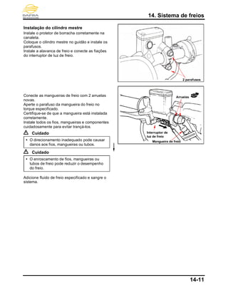 14. Sistema de freios
14-11
Instalação do cilindro mestre
Instale o protetor de borracha corretamente na
canaleta.
Coloque o cilindro mestre no guidão e instale os
parafusos.
Instale a alavanca de freio e conecte as fiações
do interruptor de luz de freio.
Conecte as mangueiras de freio com 2 arruelas
novas.
Aperte o parafuso da mangueira do freio no
torque especificado.
Certifique-se de que a mangueira está instalada
corretamente.
Instale todos os fios, mangueiras e componentes
cuidadosamente para evitar trançá-los.
Cuidado
 O direcionamento inadequado pode causar
danos aos fios, mangueiras ou tubos.
Cuidado
 O enroscamento de fios, mangueiras ou
tubos de freio pode reduzir o desempenho
do freio.
Adicione fluido de freio especificado e sangre o
sistema.
Arruelas
Interruptor de
luz de freio
Mangueira de freio
2 parafusos
 