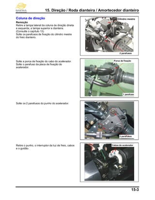 15. Direção / Roda dianteira / Amortecedor dianteiro
15-3
Coluna de direção
Remoção
Retire a tampa lateral da coluna de direção direita
e esquerda, a tampa superior e dianteira.
(Consulte o capítulo 13)
Solte os parafusos de fixação do cilindro mestre
do freio dianteiro.
Solte a porca de fixação do cabo do acelerador.
Solte o parafuso da placa de fixação do
acelerador.
Solte os 2 parafusos do punho do acelerador.
Retire o punho, o interruptor da luz de freio, cabos
e o guidão.
2 parafusos
2 parafusos
Porca de fixação
1 parafuso
Cilindro mestre
Cabos do acelerador
 