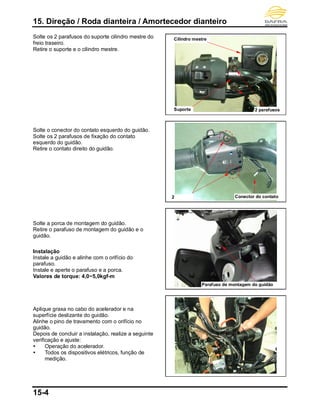 15. Direção / Roda dianteira / Amortecedor dianteiro
15-4
Solte os 2 parafusos do suporte cilindro mestre do
freio traseiro.
Retire o suporte e o cilindro mestre.
Solte o conector do contato esquerdo do guidão.
Solte os 2 parafusos de fixação do contato
esquerdo do guidão.
Retire o contato direito do guidão.
Solte a porca de montagem do guidão.
Retire o parafuso de montagem do guidão e o
guidão.
Instalação
Instale a guidão e alinhe com o orifício do
parafuso.
Instale e aperte o parafuso e a porca.
Valores de torque: 4,0~5,0kgf-m
Aplique graxa no cabo do acelerador e na
superfície deslizante do guidão.
Alinhe o pino de travamento com o orifício no
guidão.
Depois de concluir a instalação, realize a seguinte
verificação e ajuste:
 Operação do acelerador.
 Todos os dispositivos elétricos, função de
medição.
2
parafuso
Conector do contato
Cilindro mestre
2 parafusosSuporte
Parafuso de montagem do guidão
 
