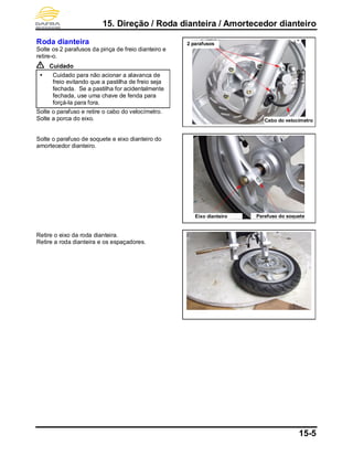 15. Direção / Roda dianteira / Amortecedor dianteiro
15-5
Roda dianteira
Solte os 2 parafusos da pinça de freio dianteiro e
retire-o.
Cuidado
 Cuidado para não acionar a alavanca de
freio evitando que a pastilha de freio seja
fechada. Se a pastilha for acidentalmente
fechada, use uma chave de fenda para
forçá-la para fora.
Solte o parafuso e retire o cabo do velocímetro.
Solte a porca do eixo.
Solte o parafuso de soquete e eixo dianteiro do
amortecedor dianteiro.
Retire o eixo da roda dianteira.
Retire a roda dianteira e os espaçadores.
Cabo do velocímetro
Eixo dianteiro
2 parafusos
Parafuso do soquete
 
