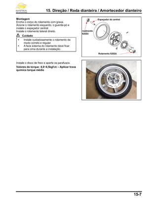 15. Direção / Roda dianteira / Amortecedor dianteiro
15-7
Montagem
Encha o corpo do rolamento com graxa.
Acione o rolamento esquerdo, o guarda-pó e
instale o espaçador central.
Instale o rolamento lateral direito.
Cuidado
 Instale cuidadosamente o rolamento de
modo correto e regular.
 A face externa do rolamento deve ficar
para cima durante a instalação.
Instale o disco de freio e aperte os parafusos.
Valores de torque: 4,0~4,5kgf-m – Aplicar trava
química torque médio
Espaçador do central
roalmento
6202U
Rolamento 6202U
 