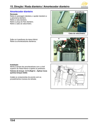 15. Direção / Roda dianteira / Amortecedor dianteiro
15-8
Amortecedor dianteiro
Remoção
Retire a carenagem dianteira, o spoiler dianteiro e
o pára-lama dianteiro.
Retire a roda dianteira.
Retire a pinça do freio dianteiro.
Retire o cabo do velocímetro.
Solte os 4 parafusos da mesa inferior.
Retire os amortecedores dianteiros.
Instalação
Alinhe a tampa dos amortecedores com o nível
superior da mesa inferior e aperte os parafusos.
Valores de torque: 3,5~4,5kgf-m – Aplicar trava
química torque médio
Instale os componentes de acordo com os
procedimentos inversos de retirada.
2 parafusos
4
parafuso
Cabo do velocímetro
 