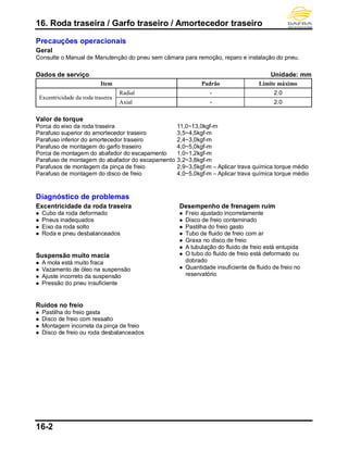 16. Roda traseira / Garfo traseiro / Amortecedor traseiro
16-2
Precauções operacionais
Geral
Consulte o Manual de Manutenção do pneu sem câmara para remoção, reparo e instalação do pneu.
Dados de serviço Unidade: mm
Item Padrão Limite máximo
Excentricidade da roda traseira
Radial - 2.0
Axial - 2.0
Valor de torque
Porca do eixo da roda traseira 11,0~13,0kgf-m
Parafuso superior do amortecedor traseiro 3,5~4,5kgf-m
Parafuso inferior do amortecedor traseiro 2,4~3,0kgf-m
Parafuso de montagem do garfo traseiro 4,0~5,0kgf-m
Porca de montagem do abafador do escapamento 1,0~1,2kgf-m
Parafuso de montagem do abafador do escapamento 3,2~3,8kgf-m
Parafusos de montagem da pinça de freio 2,9~3,5kgf-m – Aplicar trava química torque médio
Parafuso de montagem do disco de freio 4,0~5,0kgf-m – Aplicar trava química torque médio
Diagnóstico de problemas
Excentricidade da roda traseira
 Cubo da roda deformado
 Pneus inadequados
 Eixo da roda solto
 Roda e pneu desbalanceados
Suspensão muito macia
 A mola está muito fraca
 Vazamento de óleo na suspensão
 Ajuste incorreto da suspensão
 Pressão do pneu insuficiente
Ruídos no freio
 Pastilha do freio gasta
 Disco de freio com ressalto
 Montagem incorreta da pinça de freio
 Disco de freio ou roda desbalanceados
Desempenho de frenagem ruim
 Freio ajustado incorretamente
 Disco de freio contaminado
 Pastilha do freio gasto
 Tubo de fluido de freio com ar
 Graxa no disco de freio
 A tubulação do fluido de freio está entupida
 O tubo do fluido de freio está deformado ou
dobrado
 Quantidade insuficiente de fluido de freio no
reservatório
 