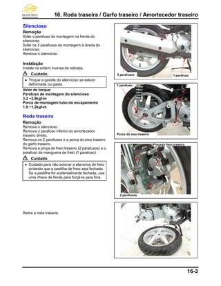 16. Roda traseira / Garfo traseiro / Amortecedor traseiro
16-3
Silencioso
Remoção
Solte o parafuso de montagem na frente do
silencioso.
Solte os 3 parafusos de montagem à direita do
silencioso.
Remova o silencioso.
Instalação
Instale na ordem inversa de retirada.
Cuidado
 Troque a gaxeta do silencioso se estiver
deformada ou gasta.
Valor de torque:
Parafuso de montagem do silencioso
3,2 ~3,8kgf-m
Porca de montagem tubo do escapamento
1,0 ~1,2kgf-m
Roda traseira
Remoção
Remova o silencioso.
Remova o parafuso inferior do amortecedor
traseiro direito.
Remova os 2 parafusos e a porca do eixo traseiro
do garfo traseiro.
Remova a pinça de freio traseiro (2 parafusos) e o
parafuso da mangueira de freio (1 parafuso).
Cuidado
 Cuidado para não acionar a alavanca de freio
evitando que a pastilha de freio seja fechada.
Se a pastilha for acidentalmente fechada, use
uma chave de fenda para forçá-la para fora.
Retire a roda traseira.
1 parafuso
2 parafusos
Pinçado freio traseiro
3 parafusos
2
parafus
1 parafuso
Porca do eixo traseiro
 