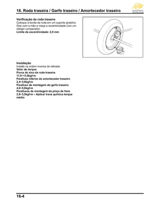 16. Roda traseira / Garfo traseiro / Amortecedor traseiro
16-4
Verificação da roda traseira
Coloque a borda da roda em um suporte giratório.
Gire com a mão e meça a excentricidade com um
relógio comparador.
Limite de excentricidade: 2,0 mm
Instalação
Instale na ordem inversa de retirada.
Valor de torque:
Porca do eixo da roda traseira
11,0~13,0kgf-m
Parafuso inferior do amortecedor traseiro
2,4~3,0kgf-m
Parafuso de montagem do garfo traseiro
4,0~5,0kgf-m
Parafusos de montagem da pinça de freio
2,9~3,5kgf-m – Aplicar trava química torque
médio
 