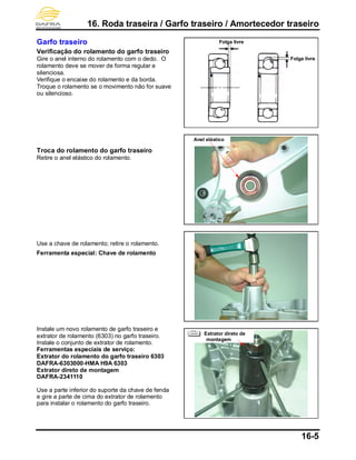 16. Roda traseira / Garfo traseiro / Amortecedor traseiro
16-5
Garfo traseiro
Verificação do rolamento do garfo traseiro
Gire o anel interno do rolamento com o dedo. O
rolamento deve se mover de forma regular e
silenciosa.
Verifique o encaixe do rolamento e da borda.
Troque o rolamento se o movimento não for suave
ou silencioso.
Troca do rolamento do garfo traseiro
Retire o anel elástico do rolamento.
Use a chave de rolamento; retire o rolamento.
Ferramenta especial: Chave de rolamento
Instale um novo rolamento de garfo traseiro e
extrator de rolamento (6303) no garfo traseiro.
Instale o conjunto de extrator de rolamento.
Ferramentas especiais de serviço:
Extrator do rolamento do garfo traseiro 6303
DAFRA-6303000-HMA H9A 6303
Extrator direto de montagem
DAFRA-2341110
Use a parte inferior do suporte da chave de fenda
e gire a parte de cima do extrator de rolamento
para instalar o rolamento do garfo traseiro.
Anel elástico
Folga livre
Folga livre
Extrator direto de
montagem
 