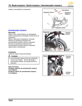 16. Roda traseira / Garfo traseiro / Amortecedor traseiro
16-6
Instale o anel elástico do rolamento.
Amortecedor traseiro
Remoção
Retire o baú, a alça traseira e as carenagens.
Solte os parafusos de montagem do filtro de ar (2
parafusos).
Retire o silencioso (3 parafusos, 2 porcas).
Remova os parafusos inferiores dos
amortecedores traseiros direito e esquerdo.
Remova os parafusos superiores dos
amortecedores traseiros direito e esquerdo,
depois retire o amortecedor.
Instalação
Instale na ordem inversa de retirada.
Cuidado
 O amortecedor traseiro deve ser substituído
como uma unidade. Nunca desmonte o
amortecedor traseiro, pois pode danificar a
estrutura.
Valor de torque
Parafuso superior do amortecedor traseiro:
3,5~4,5kgf-m
Parafuso inferior do amortecedor traseiro:
2,4~3,0kgf-m
Parafuso
superior
Esquerda
Parafuso
inferior
Anel elástico
Espaçador interno
Espaçador externo Rolamento
(6303UU)
Direita Parafuso
superior
Parafuso
inferior
 
