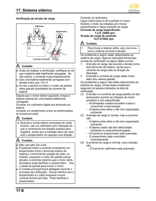 17. Sistema elétrico
17-8
Verificação de tensão de carga
Cuidado
 Antes de realizar a verificação, certifique-se de
que a bateria está totalmente carregada. Se
não estiver, a corrente muda drasticamente.
 Use uma bateria totalmente carregada com
tensão maior que 13,0 V.
 Ao dar a partida no motor, o motor de partida
retira grande quantidade de corrente da
bateria.
Depois que o motor estiver aquecido, troque a
bateria original por uma bateria totalmente
carregada.
Conecte um voltímetro digital aos terminais da
bateria.
Conecte um amperímetro entre as extremidades
do fusível principal.
Cuidado
 Quando a sonda estiver conectada de modo
inverso, use um voltímetro com indicação de
que a corrente flui em direção positiva para
negativa, sendo que a medição deve ser zero,
com o amperímetro em apenas uma direção.
Cuidado
 Não use cabo em curto.
 É possível medir a corrente conectando um
amperímetro entre o terminal positivo da
bateria e o terminal de posição de cabo; no
entanto, enquanto o motor de partida estiver
ativado, a corrente máxima que o motor retira
da bateria pode danificar o amperímetro. Use
o pedal de partida para iniciar o motor.
 O contato principal ficará desligado durante o
processo de verificação. Nunca interfira com o
amperímetro e o cabo enquanto houver
corrente fluindo por eles. Pode danificar o
amperímetro.
Conecte um tacômetro.
Ligue o farol baixo e dê a partida no motor.
Acelere o motor às rotações por minuto
especificadas e meça a tensão de carga.
Corrente de carga especificada:
1,2 A / 6000 rpm
Tensão de carga de controle:
14,5 V/1650 rpm
Cuidado
 Para trocar a bateria velha, use uma nova
com a mesma corrente e tensão.
Os problemas a seguir estão relacionados ao
sistema de carga. Siga as instruções fornecidas
na lista de verificação se algum deles ocorrer.
1. A tensão de carga não excede a tensão entre
dois terminais de bateria, sendo que a
corrente de carga está na direção de
descarga.
2. A tensão e corrente de carga estão muito
além dos valores padrão.
Os problemas a seguir não estão relacionados ao
sistema de carga; corrija esses problemas
seguindo os passos indicados na lista de
verificação.
(1) A tensão e a corrente de carga padrão só são
alcançadas quando as rotações do motor
excedem a rpm especificada.
- As lâmpadas usadas excedem a taxa e
consomem muita energia.
- A bateria está velha e não tem capacidade
suficiente.
(2) A tensão de carga é normal, mas a corrente
não.
- A bateria está velha e não tem capacidade
suficiente.
- A bateria usada não tem eletricidade
suficiente ou está sobrecarregada.
- O fusível do amperímetro está queimado.
- O amperímetro está conectado
incorretamente.
(3) A corrente de carga é normal, mas a tensão
não.
- O fusível do voltímetro está queimado.
Voltímetro
Amperímetro
Conector de fusível
 