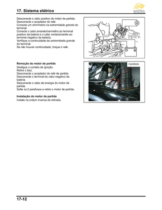 17. Sistema elétrico
17-12
Desconecte o cabo positivo do motor de partida.
Desconecte o acoplador do relé.
Conecte um ohmímetro na extremidade grande do
terminal.
Conecte o cabo amarelo/vermelho ao terminal
positivo da bateria e o cabo verde/amarelo ao
terminal negativo da bateria.
Verifique a continuidade da extremidade grande
do terminal.
Se não houver continuidade, troque o relé.
Remoção do motor de partida
Desligue o contato de ignição.
Retire o baú.
Desconecte o acoplador do relé de partida.
Desconecte o terminal do cabo negativo da
bateria.
Desconecte o cabo de energia do motor de
partida.
Solte os 2 parafusos e retire o motor de partida.
Instalação do motor de partida
Instale na ordem inversa de retirada.
2 parafusos
 