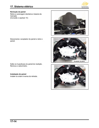 17. Sistema elétrico
17-14
Remoção do painel
Retire a carenagem dianteira e traseira da
manopla.
(Consulte o capítulo 14)
Desconecte o acoplador do painel e retire o
painel.
Solte os 4 parafusos do painel de medição.
Remova o velocímetro.
Instalação do painel
Instale na ordem inversa de retirada.
4 parafusos
Acoplador do painel
 