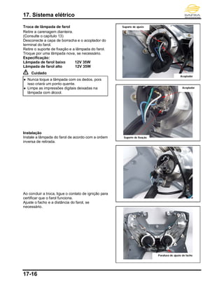 17. Sistema elétrico
17-16
Troca de lâmpada de farol
Retire a carenagem dianteira.
(Consulte o capítulo 13)
Desconecte a capa de borracha e o acoplador do
terminal do farol.
Retire o suporte de fixação e a lâmpada do farol.
Troque por uma lâmpada nova, se necessário.
Especificação:
Lâmpada de farol baixo 12V 35W
Lâmpada de farol alto 12V 35W
Cuidado
 Nunca toque a lâmpada com os dedos, pois
isso criará um ponto quente.
 Limpe as impressões digitais deixadas na
lâmpada com álcool.
Instalação
Instale a lâmpada do farol de acordo com a ordem
inversa de retirada.
Ao concluir a troca, ligue o contato de ignição para
certificar que o farol funciona.
Ajuste o facho e a distância do farol, se
necessário.
Acoplador
Acoplador
Parafuso de ajuste de facho
Suporte de ajuste
Suporte de fixação
 