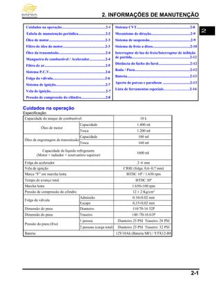 2. INFORMAÇÕES DE MANUTENÇÃO
2-1
Cuidados na operação...............................................2-1
Tabela de manutenção periódica.............................2-2
Óleo de motor............................................................2-3
Filtro de óleo do motor.............................................2-3
Óleo da transmissão..................................................2-4
Mangueira de combustível / Acelerador.................2-4
Filtro de ar.................................................................2-5
Sistema P.C.V............................................................2-6
Folga da válvula........................................................2-6
Sistema de ignição.....................................................2-7
Vela de ignição...........................................................2-7
Pressão de compressão do cilindro..........................2-8
Sistema CVT.........................................................2-8
Mecanismo de direção..........................................2-9
Sistema de suspensão............................................2-9
Sistema de freio a disco........................................2-10
Interruptor de luz de freio/Interruptor de inibição
de partida..............................................................2-12
Distância do facho do farol..................................2-12
Roda / Pneu...........................................................2-12
Bateria...................................................................2-13
Aperto de porcas e parafusos .............................2-13
Lista de ferramentas especiais………….…..….2-14
Cuidados na operação
Especificação
Capacidade do tanque de combustível 10 L
Óleo de motor
Capacidade 1.400 ml
Troca 1.200 ml
Óleo da engrenagem de transmissão
Capacidade 180 ml
Troca 160 ml
Capacidade de líquido refrigerante
(Motor + radiador + reservatório superior)
1600 ml
Folga do acelerador 2~6 mm
Vela de ignição CR8E (folga: 0,6~0,7 mm)
Marca “F” em marcha lenta BTDC 10º / 1.650 rpm
Tempo de avanço total BTDC 30º
Marcha lenta 1.650±100 rpm
Pressão de compressão do cilindro 12 ± 2 Kg/cm²
Folga da válvula
Admissão 0.10±0.02 mm
Escape 0,15±0,02 mm
Dimensão do pneu Dianteiro 110/70-16 52P
Dimensão do pneu Traseiro 140 /70-16 61P
Pressão do pneu (frio)
1 pessoa Dianteiro 25 PSI Traseiro: 28 PSI
2 pessoas (carga total) Dianteiro 25 PSI Traseiro: 32 PSI
Bateria 12V10Ah (Bateria MF) / YTX12-BS
2
 