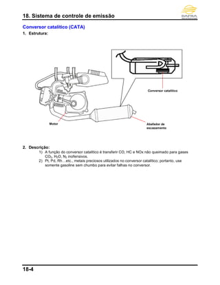 18. Sistema de controle de emissão
18-4
Conversor catalítico (CATA)
1. Estrutura:
2. Descrição:
1) A função do conversor catalítico é transferir CO, HC e NOx não queimado para gases
CO2, H2O, N2 inofensivos.
2) Pt, Pd, Rh…etc., metais preciosos utilizados no conversor catalítico; portanto, use
somente gasoline sem chumbo para evitar falhas no conversor.
Motor Abafador de
escapamento
Conversor catalítico
 