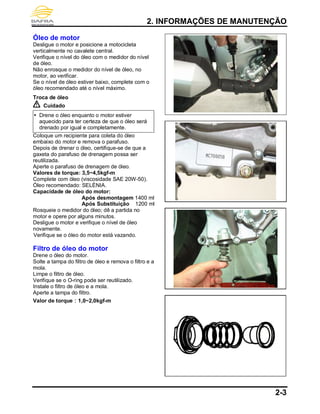 2. INFORMAÇÕES DE MANUTENÇÃO
2-3
Óleo de motor
Desligue o motor e posicione a motocicleta
verticalmente no cavalete central.
Verifique o nível do óleo com o medidor do nível
de óleo.
Não enrosque o medidor do nível de óleo, no
motor, ao verificar.
Se o nível de óleo estiver baixo, complete com o
óleo recomendado até o nível máximo.
Troca de óleo
Cuidado
 Drene o óleo enquanto o motor estiver
aquecido para ter certeza de que o óleo será
drenado por igual e completamente.
Coloque um recipiente para coleta do óleo
embaixo do motor e remova o parafuso.
Depois de drenar o óleo, certifique-se de que a
gaxeta do parafuso de drenagem possa ser
reutilizada.
Aperte o parafuso de drenagem de óleo.
Valores de torque: 3,5~4,5kgf-m
Complete com óleo (viscosidade SAE 20W-50).
Óleo recomendado: SELÈNIA.
Capacidade de óleo do motor:
Após desmontagem 1400 ml
Após Substituição 1200 ml
Rosqueie o medidor do óleo; dê a partida no
motor e opere por alguns minutos.
Desligue o motor e verifique o nível de óleo
novamente.
Verifique se o óleo do motor está vazando.
Filtro de óleo do motor
Drene o óleo do motor.
Solte a tampa do filtro de óleo e remova o filtro e a
mola.
Limpe o filtro de óleo.
Verifique se o O-ring pode ser reutilizado.
Instale o filtro de óleo e a mola.
Aperte a tampa do filtro.
Valor de torque：1,0~2,0kgf-m
 