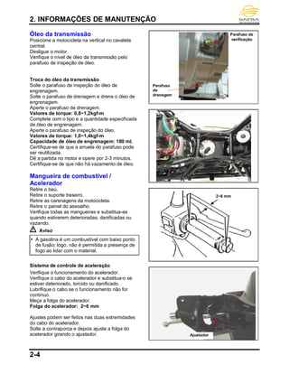 2. INFORMAÇÕES DE MANUTENÇÃO
2-4
Óleo da transmissão
Posicione a motocicleta na vertical no cavalete
central.
Desligue o motor.
Verifique o nível de óleo da transmissão pelo
parafuso de inspeção de óleo.
Troca do óleo da transmissão
Solte o parafuso de inspeção do óleo de
engrenagem.
Solte o parafuso de drenagem e drene o óleo de
engrenagem.
Aperte o parafuso de drenagem.
Valores de torque: 0,8~1,2kgf-m
Complete com o tipo e a quantidade especificada
de óleo de engrenagem.
Aperte o parafuso de inspeção do óleo.
Valores de torque: 1,0~1,4kgf-m
Capacidade de óleo de engrenagem: 180 ml.
Certifique-se de que a arruela do parafuso pode
ser reutilizada.
Dê a partida no motor e opere por 2-3 minutos.
Certifique-se de que não há vazamento de óleo.
Mangueira de combustível /
Acelerador
Retire o baú.
Retire o suporte traseiro.
Retire as carenagens da motocicleta.
Retire o painel do assoalho.
Verifique todas as mangueiras e substitua-as
quando estiverem deterioradas, danificadas ou
vazando.
Aviso
 A gasolina é um combustível com baixo ponto
de fusão; logo, não é permitida a presença de
fogo ao lidar com o material.
Sistema de controle de aceleração
Verifique o funcionamento do acelerador.
Verifique o cabo do acelerador e substitua-o se
estiver deteriorado, torcido ou danificado.
Lubrifique o cabo se o funcionamento não for
contínuo.
Meça a folga do acelerador.
Folga do acelerador: 2~6 mm
Ajustes podem ser feitos nas duas extremidades
do cabo do acelerador.
Solte a contraporca e depois ajuste a folga do
acelerador girando o ajustador.
Parafuso
de
drenagem
Parafuso de
verificação
2~6 mm
Ajustador
 