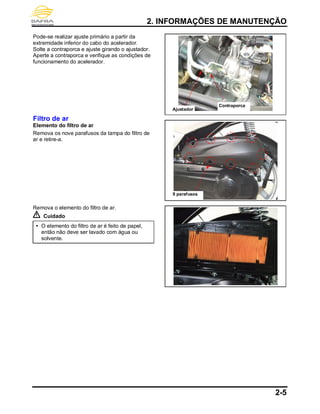 2. INFORMAÇÕES DE MANUTENÇÃO
2-5
Pode-se realizar ajuste primário a partir da
extremidade inferior do cabo do acelerador.
Solte a contraporca e ajuste girando o ajustador.
Aperte a contraporca e verifique as condições de
funcionamento do acelerador.
Filtro de ar
Elemento do filtro de ar
Remova os nove parafusos da tampa do filtro de
ar e retire-a.
Remova o elemento do filtro de ar.
Cuidado
 O elemento do filtro de ar é feito de papel,
então não deve ser lavado com água ou
solvente.
Ajustador
Contraporca
9 parafusos
 