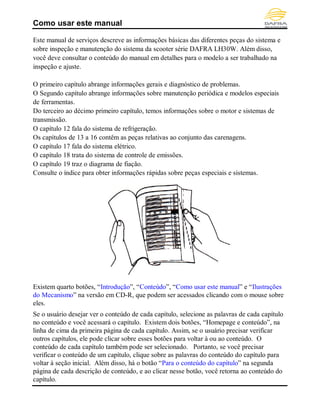 Como usar este manual
Este manual de serviços descreve as informações básicas das diferentes peças do sistema e
sobre inspeção e manutenção do sistema da scooter série DAFRA LH30W. Além disso,
você deve consultar o conteúdo do manual em detalhes para o modelo a ser trabalhado na
inspeção e ajuste.
O primeiro capítulo abrange informações gerais e diagnóstico de problemas.
O Segundo capítulo abrange informações sobre manutenção periódica e modelos especiais
de ferramentas.
Do terceiro ao décimo primeiro capítulo, temos informações sobre o motor e sistemas de
transmissão.
O capítulo 12 fala do sistema de refrigeração.
Os capítulos de 13 a 16 contêm as peças relativas ao conjunto das carenagens.
O capítulo 17 fala do sistema elétrico.
O capítulo 18 trata do sistema de controle de emissões.
O capítulo 19 traz o diagrama de fiação.
Consulte o índice para obter informações rápidas sobre peças especiais e sistemas.
Existem quarto botões, “Introdução”, “Conteúdo”, “Como usar este manual” e “Ilustrações
do Mecanismo” na versão em CD-R, que podem ser acessados clicando com o mouse sobre
eles.
Se o usuário desejar ver o conteúdo de cada capítulo, selecione as palavras de cada capítulo
no conteúdo e você acessará o capítulo. Existem dois botões, “Homepage e conteúdo”, na
linha de cima da primeira página de cada capítulo. Assim, se o usuário precisar verificar
outros capítulos, ele pode clicar sobre esses botões para voltar à ou ao conteúdo. O
conteúdo de cada capítulo também pode ser selecionado. Portanto, se você precisar
verificar o conteúdo de um capítulo, clique sobre as palavras do conteúdo do capítulo para
voltar à seção inicial. Além disso, há o botão “Para o conteúdo do capítulo” na segunda
página de cada descrição de conteúdo, e ao clicar nesse botão, você retorna ao conteúdo do
capítulo.
Homepage Conteúdo
 
