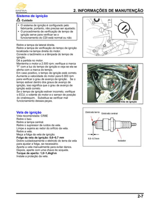 2. INFORMAÇÕES DE MANUTENÇÃO
2-7
Sistema de ignição
Cuidado
 O sistema de ignição é configurado pelo
fabricante; portanto, não precisa ser ajustado.
 O procedimento de verificação de tempo de
ignição serve para verificar se o
funcionamento do CDI está normal ou não.
Retire a tampa da lateral direita.
Retire a tampa de verificação do tempo de ignição
localizada na tampa direita do motor.
Conecte o tacômetro e a lâmpada do tempo de
ignição.
Dê a partida no motor.
Mantenha o motor a 2.500 rpm; verifique a marca
“F” com a luz do tempo de ignição e veja se ela se
alinha com a marca do tempo.
Em caso positivo, o tempo de ignição está correto.
Aumente a velocidade do motor para 6.000 rpm
para verificar o grau de avanço da ignição. Se o
tempo estiver dentro dos graus de avanço de
ignição, isso significa que o grau de avanço de
ignição está correto.
Se o tempo de ignição estiver incorreto, verifique
o ECU, o volante do motor e o sensor de posição
do virabrequim. Substitua se verificar mal
funcionamento dessas peças.
Vela de ignição
Vela recomendada: CR8E
Retire o baú.
Retire a tampa central.
Retire o supressor de ruídos da vela.
Limpe a sujeira ao redor do orifício da vela.
Retire a vela.
Meça a folga da vela de ignição.
Folga da vela de ignição: 0,6~0,7 mm
Dobre cuidadosamente o eletrodo do terra da vela
para ajustar a folga, se necessário.
Aperte a vela manualmente para evitar danos.
Depois, aperte com uma chave de soquete.
Torque de aperto: 1,0~1,4kgf-m
Instale a proteção da vela.
Vela de ignição
 