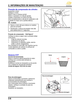 2. INFORMAÇÕES DE MANUTENÇÃO
2-8
Pressão de compressão do cilindro
Esquente o motor.
Desligue o motor.
Retire o baú e a tampa central.
Retire o supressor e a vela de ignição.
Instale o manômetro no orifício da vela.
Abra completamente a válvula do acelerador e dê
a partida no motor com a partida elétrica.
Cuidado
 Opere o motor até que a leitura no medidor
pare de aumentar.
 Geralmente, a leitura de pressão mais alta
será obtida entre 4~7 segundos.
Pressão de compressão：12±2 Kg/cm²
Verifique os itens a seguir caso a pressão esteja
muito baixa:
 Folga de válvula incorreta.
 Vazamento da válvula.
 Vazamento no cabeçote, pistão, anel do
pistão e cilindro desgastados.
Se a pressão for muito alta, isso significa que há
muitos depósitos de carbono na câmara de
combustão ou sobre o pistão.
Sistema CVT
Correia de transmissão
Retire a cobertura lateral esquerda do motor.
Verifique se a correia está rachada ou
desgastada.
Substitua a correia se necessário ou de acordo
com a tabela de manutenção periódica.
Limite de largura: 22,5 mm ou mais
Peso da embreagem
Opere a motocicleta e aumente a válvula do
acelerador gradualmente para verificar o
funcionamento da embreagem.
Se a motocicleta vibrar durante o movimento
adiante, verifique a condição do peso da
embreagem.
Substitua, se necessário.
Medidor de pressão de compressão
Dente
Largura
Peso da embreagem
Mola da embreagem
 