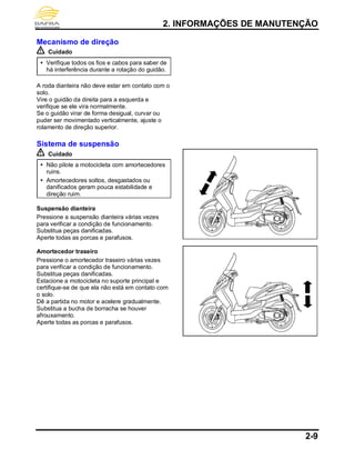 2. INFORMAÇÕES DE MANUTENÇÃO
2-9
Mecanismo de direção
Cuidado
 Verifique todos os fios e cabos para saber de
há interferência durante a rotação do guidão.
A roda dianteira não deve estar em contato com o
solo.
Vire o guidão da direita para a esquerda e
verifique se ele vira normalmente.
Se o guidão virar de forma desigual, curvar ou
puder ser movimentado verticalmente, ajuste o
rolamento de direção superior.
Sistema de suspensão
Cuidado
 Não pilote a motocicleta com amortecedores
ruins.
 Amortecedores soltos, desgastados ou
danificados geram pouca estabilidade e
direção ruim.
Suspensão dianteira
Pressione a suspensão dianteira várias vezes
para verificar a condição de funcionamento.
Substitua peças danificadas.
Aperte todas as porcas e parafusos.
Amortecedor traseiro
Pressione o amortecedor traseiro várias vezes
para verificar a condição de funcionamento.
Substitua peças danificadas.
Estacione a motocicleta no suporte principal e
certifique-se de que ela não está em contato com
o solo.
Dê a partida no motor e acelere gradualmente.
Substitua a bucha de borracha se houver
afrouxamento.
Aperte todas as porcas e parafusos.
 