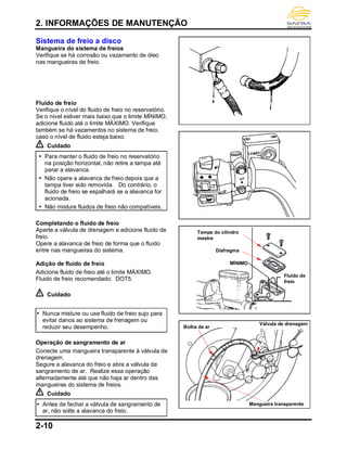 2. INFORMAÇÕES DE MANUTENÇÃO
2-10
Sistema de freio a disco
Mangueira do sistema de freios
Verifique se há corrosão ou vazamento de óleo
nas mangueiras de freio.
Fluido de freio
Verifique o nível do fluido de freio no reservatório.
Se o nível estiver mais baixo que o limite MÍNIMO,
adicione fluido até o limite MÁXIMO. Verifique
também se há vazamentos no sistema de freio,
caso o nível de fluido esteja baixo.
Cuidado
 Para manter o fluido de freio no reservatório
na posição horizontal, não retire a tampa até
parar a alavanca.
 Não opere a alavanca de freio depois que a
tampa tiver sido removida. Do contrário, o
fluido de freio se espalhará se a alavanca for
acionada.
 Não misture fluidos de freio não compatíveis.
Completando o fluido de freio
Aperte a válvula de drenagem e adicione fluido de
freio.
Opere a alavanca de freio de forma que o fluido
entre nas mangueiras do sistema.
Adição de fluido de freio
Adicione fluido de freio até o limite MÁXIMO.
Fluido de freio recomendado: DOT5.
Cuidado
 Nunca misture ou use fluido de freio sujo para
evitar danos ao sistema de frenagem ou
reduzir seu desempenho.
Operação de sangramento de ar
Conecte uma mangueira transparente à válvula de
drenagem.
Segure a alavanca do freio e abra a válvula de
sangramento de ar. Realize essa operação
alternadamente até que não haja ar dentro das
mangueiras do sistema de freios.
Cuidado
 Antes de fechar a válvula de sangramento de
ar, não solte a alavanca do freio.
Mangueira transparente
Bolha de ar
Válvula de drenagem
Tampa do cilindro
mestre
MÍNIMO
Diafragma
Fluido de
freio
 