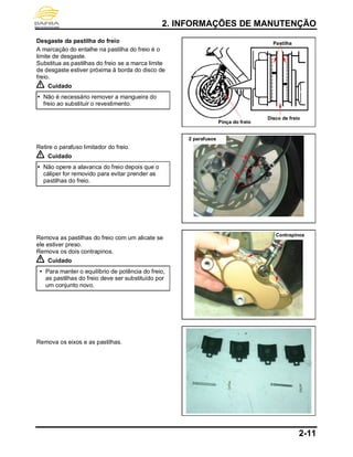 2. INFORMAÇÕES DE MANUTENÇÃO
2-11
Desgaste da pastilha do freio
A marcação do entalhe na pastilha do freio é o
limite de desgaste.
Substitua as pastilhas do freio se a marca limite
de desgaste estiver próxima à borda do disco de
freio.
Cuidado
 Não é necessário remover a mangueira do
freio ao substituir o revestimento.
Retire o parafuso limitador do freio.
Cuidado
 Não opere a alavanca do freio depois que o
cáliper for removido para evitar prender as
pastilhas do freio.
Remova as pastilhas do freio com um alicate se
ele estiver preso.
Remova os dois contrapinos.
Cuidado
 Para manter o equilíbrio de potência do freio,
as pastilhas do freio deve ser substituído por
um conjunto novo.
Remova os eixos e as pastilhas.
Pastilha
Pinça do freio
Disco de freio
2 parafusos
Contrapinos
 