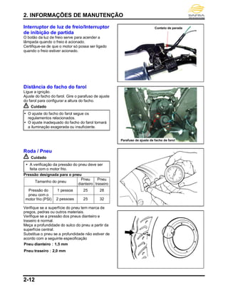2. INFORMAÇÕES DE MANUTENÇÃO
2-12
Interruptor de luz de freio/Interruptor
de inibição de partida
O botão da luz de freio serve para acender a
lâmpada quando o freio é acionado.
Certifique-se de que o motor só possa ser ligado
quando o freio estiver acionado.
Distância do facho do farol
Ligue a ignição.
Ajuste do facho do farol. Gire o parafuso de ajuste
do farol para configurar a altura do facho.
Cuidado
 O ajuste do facho do farol segue os
regulamentos relacionados.
 O ajuste inadequado do facho do farol tornará
a iluminação exagerada ou insuficiente.
Roda / Pneu
Cuidado
 A verificação da pressão do pneu deve ser
feita com o motor frio.
Pressão designada para o pneu
Tamanho do pneu
Pneu
dianteiro
Pneu
traseiro
Pressão do
pneu com o
motor frio (PSI)
1 pessoa 25 28
2 pessoas 25 32
Verifique se a superfície do pneu tem marca de
pregos, pedras ou outros materiais.
Verifique se a pressão dos pneus dianteiro e
traseiro é normal.
Meça a profundidade do sulco do pneu a partir da
superfície central.
Substitua o pneu se a profundidade não estiver de
acordo com a seguinte especificação
Pneu dianteiro：1,5 mm
Pneu traseiro：2,0 mm
Contato de parada
Parafuso de ajuste de facho de farol
 