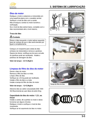 3. SISTEMA DE LUBRIFICAÇÃO
3-3
Óleo de motor
Desligue o motor e estacione a motocicleta em
uma superfície plana com o cavalete central.
Verifique o nível de óleo com a vareta.
Não enrosque a vareta no motor durante a
verificação.
Se o nível de óleo estiver baixo, complete com o
óleo recomendado até o nível máximo.
Troca de óleo
Cuidado
Drene o óleo enquanto o motor estiver aquecido
para ter certeza de que o óleo será drenado por
igual e completamente.
Coloque um recipiente para coleta do óleo
embaixo da motocicleta e remova o parafuso.
Depois de drenar, certifique-se de que a arruela
do parafuso pode ser reutilizada. Instale o
parafuso de drenagem de óleo.
Valor de torque：3,5~4,5kgf-m
Limpeza do filtro de óleo do motor
Drene o óleo do motor.
Remova o filtro de óleo e a mola.
Limpe o filtro de óleo.
Verifique se o O-ring pode ser reutilizado.
Instale o filtro de óleo e a mola.
Instale a tampa do filtro de óleo do motor
Valor de torque：1,0~2,0kgf-m
Adicione óleo ao cárter (viscosidade SAE 10W-
30) Recomenda-se usar óleos da série King.
Capacidade de óleo do motor: 1,2 L ao
trocar
Instale a vareta, dê a partida no motor e deixe
funcionar por alguns minutos.
Desligue o motor e verifique o nível de óleo
novamente.
Verifique se há vazamento de óleo no motor.
Parafuso de drenagem
Tampa do filtro de óleo
 