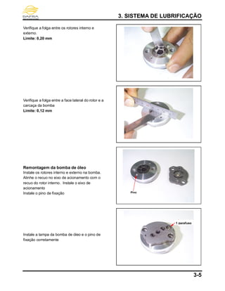 3. SISTEMA DE LUBRIFICAÇÃO
3-5
Verifique a folga entre os rotores interno e
externo.
Limite: 0,20 mm
Verifique a folga entre a face lateral do rotor e a
carcaça da bomba
Limite: 0,12 mm
Remontagem da bomba de óleo
Instale os rotores interno e externo na bomba.
Alinhe o recuo no eixo de acionamento com o
recuo do rotor interno. Instale o eixo de
acionamento
Instale o pino de fixação
Instale a tampa da bomba de óleo e o pino de
fixação corretamente
Pino
1 parafuso
 