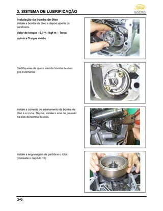 3. SISTEMA DE LUBRIFICAÇÃO
3-6
Instalação da bomba de óleo
Instale a bomba de óleo e depois aperte os
parafusos.
Valor de torque：0,7~1,1kgf-m – Trava
química Torque médio
Certifique-se de que o eixo da bomba de óleo
gira livremente.
Instale a corrente de acionamento da bomba de
óleo e a coroa. Depois, instale o anel de pressão
no eixo da bomba de óleo.
Instale a engrenagem de partida e o rotor.
(Consulte o capítulo 10)
 