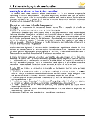 4. Sistema de injeção de combustível
4-4
Introdução ao sistema de injeção de combustível
Com base no motor SOHC de quatro tempos, deslocamento 250 c.c. com sistema de injeção de
combustível controlado eletronicamente, combustível evaporativo absorvido pela caixa de carbono
ativado. O motor queima o gás do combustível em pressão a partir do cárter através do dispositivo de
separação combustível-ar. O sensor de O2 aprimora a eficiência do conversor catalítico, controlando
dinamicamente a proporção Ar/Combustível.
Dispositivos eletrônicos de injeção de combustível
Dispositivos de fornecimento de combustível: tanque, bomba, filtro e regulador de pressão de
combustível.
Dispositivos de controle de combustível: injetor de combustível e ECU.
O combustível é bombeado pela bomba elétrica dentro do tanque de combustível para o injetor fixado no
coletor de admissão. O regulador de pressão do combustível mantém a pressão do combustível em
aproximadamente 294±6kpr. Os sinais da ECU possibilitam ao injetor pulverizar combustível na câmara
de combustão a cada duas revoluções do virabrequim. O combustível em excesso retorna ao tanque
através do regulador de pressão. A bomba de combustível se localiza dentro do tanque para reduzir o
ruído de operação. O sistema de ignição e injeção eletricamente controlado reduz efetivamente o
consumo de combustível e a poluição do ar.
No motor tradicional à gasolina, o carburador fornece o combustível. O processo é realizado por vácuo
no motor, e a pressão negativa no carburador mistura o combustível com o ar. Sob essa condição, três
processos principais são realizados simultaneamente no carburador: 1- Medição da quantidade de ar. 2-
Determinação da quantidade de combustível. 3- Mistura de combustível e ar.
O sistema eletrônico de injeção de combustível separa os três processos principais em três dispositivos
diferentes: 1-O Sensor MAP e o Sensor TA medem a quantidade de ar e temperatura e enviam o sinal à
ECU como referência. 2- A ECU decide a quantidade de combustível a ser injetada, de acordo com a
proporção padrão Ar/Combustível. 3- A ECU possibilita ao injetor pulverizar a quantidade apropriada de
combustível. A independência dessas três funções aumentará a precisão de todo o processo.
O motor EFI usa injeção de combustível programada por computador, que tem como principais
características:
1. A quantidade de combustível injetado é decidida de acordo com a condição do motor. O RPM do
motor e a posição do acelerador determinam a quantidade de combustível e o tempo de injeção. Essa
injeção de combustível controlada por acelerador tem melhor resposta e é mais precisa.
2. A quantidade de injeção de combustível e a determinação do tempo de injeção são controladas por um
microcomputador de 16 bits.
3. O regulador de pressão de combustível mantém uma diferença de pressão de 294±6kpr entre o coletor
de admissão e o tubo de combustível, aumentando a precisão da injeção de combustível.
4. Ao medir a pressão de ar do coletor de admissão, esse sistema oferece ao veículo melhor
acomodação ao ambiente.
5. O sistema de controle em marcha lenta fornece combustível e ar para estabilizar a operação em
marcha lenta e a partida a frio.
6. O sensor de O2 retorna o sinal para minimizar a poluição pelo escapamento.
 