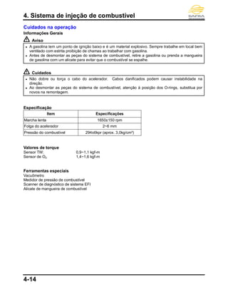4. Sistema de injeção de combustível
4-14
Cuidados na operação
Informações Gerais
Aviso
● A gasolina tem um ponto de ignição baixo e é um material explosivo. Sempre trabalhe em local bem
ventilado com estrita proibição de chamas ao trabalhar com gasolina.
● Antes de desmontar as peças do sistema de combustível, retire a gasolina ou prenda a mangueira
de gasolina com um alicate para evitar que o combustível se espalhe.
Cuidados
● Não dobre ou torça o cabo do acelerador. Cabos danificados podem causar instabilidade na
direção.
● Ao desmontar as peças do sistema de combustível, atenção à posição dos O-rings, substitua por
novos na remontagem.
Especificação
Item Especificações
Marcha lenta 1650±150 rpm
Folga do acelerador 2~6 mm
Pressão do combustível 294±6kpr (aprox. 3,0kg/cm²)
Valores de torque
Sensor TW: 0,9~1,1 kgf-m
Sensor de O2: 1,4~1,6 kgf-m
Ferramentas especiais
Vacuômetro
Medidor de pressão de combustível
Scanner de diagnóstico de sistema EFI
Alicate de mangueira de combustível
 