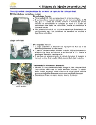 4. Sistema de injeção de combustível
4-15
Descrição dos componentes do sistema de injeção de combustível
ECU (Unidade de controle do motor)
Corpo borboleta
Parafuso de posicionamento da
válvula borboleta
Descrição da função:
● Alimentação DC 8~16V, com soquete de 36 pinos na unidade.
● O componente de hardware consiste em um microcomputador de 16
bits, que é o centro de controle. Contém a interface de circuito
funcional de sensibilidade de condição do motor e o atuador de
transmissão para injetor de combustível, bomba de combustível e
bobina de ignição.
● Seu software principal é um programa operacional de estratégia de
monitoramento que inclui programas de estratégia de controle e
diagnóstico automático.
Descrição da função:
● O corpo borboleta é o dispositivo de regulagem de fluxo de ar de
admissão (semelhante ao carburador).
● O eixo da válvula borboleta direciona o sensor de posicionamento do
acelerador de forma sincronizada e faz com que a ECU detecte a
abertura do dispositivo imediatamente.
● O parafuso de posicionamento da válvula borboleta é ajustado e
marcado na linha de produção. Não é recomendado fazer reajustes.
Tratamento de fenômenos anormais:
● Se todos os componentes associados de injeção, bem como os outros
componentes tradicionais do motor estiverem normais, e mesmo
assim o motor ainda não estiver operando de forma estável, confirme
se o corpo borboleta não possui uma grande quantidade de coque.
● Caso possua, limpe-o e depois ajuste o sistema de injeção.
 