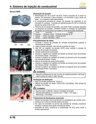 4. Sistema de injeção de combustível
4-16
Sensor MAP
Medição da tensão operacional
Pontas de teste de medição de tensão
de saída
Descrição da função:
● Alimentação DC 5V a partir da ECU. Possui soquete de 3 pinos no
sensor. Um terminal é para energia e um terminal é para saída de
sinal. E o restante é para aterramento.
● O componente principal do sensor de pressão de admissão é um
transistor IC variável. A tensão de referência para 5V DC e o limite de
tensão de saída é DC 0~5V.
● Trata-se de um sensor de pressão, que pode medir a pressão absoluta
no processo de entrada. Também conduz a correção da quantidade
de injeção de combustível com base no nível de posição ambiental.
Pino Cor do fio Função
Esquerdo Amarelo / Preto Entrada de tensão de 5V
central Preto / Vermelho Saída de sinal
Direito Verde / Vermelho Terra
Procedimentos de teste:
1. Conecte o sensor de pressão de entrada corretamente (usando a
ferramenta de sonda).
2. Ligue a chave principal, mas não dê a partida no motor.
3. Use DC do medidor de tensão (DCV) para verificar a tensão do
sensor de pressão de entrada.
4. Tensão operacional confirmada:
● Acesse o negativo do medidor de tensão ao terceiro pino de pressão
de entrada (Verde / Vermelho).
● Acesse o positivo do medidor de tensão ao primeiro pino de pressão
de entrada (Amarelo / Preto).
5. Valores de tensão de saída confirmados:
● Acesse o negativo do medidor de tensão ao terceiro pino de pressão
de entrada (Verde / Vermelho).
● Acesse o positivo do medidor de tensão ao segundo pino de pressão
de entrada (Preto / Vermelho).
Cuidados
● Atenção certifique-se do que a ponta do medidor penetre o terminal
interno antes de medir o valor correto.
Avaliação da detecção:
● Valor de tensão operacional: 5,0±0,1V
● Valores de tensão de saída: 2,87±0,03V (Condições: Nas pontas de
medição 101,3 kpa)
Cuidados
● Quanto maior a altitude, menor a medição da tensão.
● Pressão atmosférica no nível do mar = 1Atm = 101,3kpa =
760mmHg = 1013mbar
Tratamento de fenômenos anormais:
● Sensor de pressão interna danificado ou acopladores de contato ruins.
● Verifique se os fios do chicote estão anormais.
● Em caso de anomalia no sensor de pressão de entrada, propõe-se
substituir o sensor para medir a tensão de saída.
● Anomalia da ECU, propõe-se a substituição da ECU para medir a
tensão operacional.
Y/B B/R G/R
 