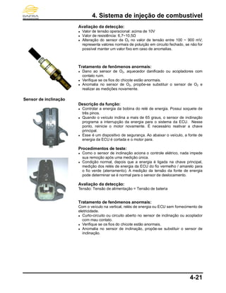 4. Sistema de injeção de combustível
4-21
Sensor de inclinação
Avaliação da detecção:
● Valor de tensão operacional: acima de 10V
● Valor de resistência: 6,7~10,5Ω
● Alteração do sensor de O2 no valor de tensão entre 100 ~ 900 mV;
representa valores normais de poluição em circuito fechado, se não for
possível manter um valor fixo em caso de anomalias.
Tratamento de fenômenos anormais:
● Dano ao sensor de O2, aquecedor danificado ou acopladores com
contato ruim.
● Verifique se os fios do chicote estão anormais.
● Anomalia no sensor de O2, propõe-se substituir o sensor de O2 e
realizar as medições novamente.
Descrição da função:
● Controlar a energia da bobina do relé de energia. Possui soquete de
três pinos.
● Quando o veículo inclina a mais de 65 graus, o sensor de inclinação
programa a interrupção da energia para o sistema da ECU. Nesse
ponto, reinicie o motor novamente. É necessário reativar a chave
principal.
● Esse é um dispositivo de segurança. Ao abaixar o veículo, a fonte de
energia da ECU é cortada e o motor para.
Procedimentos de teste:
● Como o sensor de inclinação aciona o controle elétrico, nada impede
sua remoção após uma medição única.
● Condição normal, depois que a energia é ligada na chave principal,
medição dos relés de energia da ECU do fio vermelho / amarelo para
o fio verde (aterramento). A medição da tensão da fonte de energia
pode determinar se é normal para o sensor de deslocamento.
Avaliação da detecção:
Tensão: Tensão de alimentação = Tensão de bateria
Tratamento de fenômenos anormais:
Com o veículo na vertical, relés de energia ou ECU sem fornecimento de
eletricidade.
● Curto-circuito ou circuito aberto no sensor de inclinação ou acoplador
com mau contato.
● Verifique se os fios do chicote estão anormais.
● Anomalia no sensor de inclinação, propõe-se substituir o sensor de
inclinação.
 