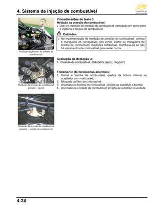 4. Sistema de injeção de combustível
4-24
Medição da pressão do sistema de
combustível
Medição da pressão do combustível
prender - injetor
Medição da pressão do combustível
prender – bomba de combustível
Procedimentos de teste 3:
Medição da pressão do combustível:
● Use um medidor de pressão de combustível conectado em série entre
o injetor e o tanque de combustível.
Cuidados
● Na implementação da medição de pressão do combustível, prenda
a mangueira de combustível, tais como: injetor ou mangueira da
bomba de combustível, medições hidráulicas. Certifique-se se não
há vazamentos de combustível para evitar riscos.
Avaliação da detecção 3:
1. Pressão do combustível: 294±6kPa (aprox. 3kg/cm²)
Tratamento de fenômenos anormais:
1. Danos à bomba de combustível, quebra da bobina interna ou
acoplador com mal contato.
2. Bloqueio do filtro de combustível.
3. Anomalia na bomba de combustível, propõe-se substituir a bomba.
4. Anomalia na unidade de combustível, propõe-se substituir a unidade.
 