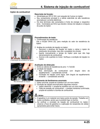 4. Sistema de injeção de combustível
4-25
Injetor de combustível
Confirmação da resistência do injetor
Boa atomização da injeção
Injeção incomum
Descrição da função:
● Alimentada por DC 8~16V, com soquete de 2 pinos no injetor.
● Seu componente principal é a válvila solenóide de alta resistência
acionada por corrente eletrônica.
● Os dois terminais são conectados à fonte de energia e respectivo
terra. Controlada por ECU que decide o tempo de injeção e a largura
do pulso do injetor.
Procedimentos de teste:
1. Confirmação de resistência:
Use a função Ohms (Ω), para medição do valor de resistência do
injetor.
2. Análise da condição de injeção no injetor:
● Remover o parafuso de fixação do injetor e retirar o injetor do
distribuidor de entrada, mas não o acoplador do chicote.
● Aperte manualmente a tampa do injetor para que não haja
derramamento de combustível.
● Acione e dê a partida no motor. Verifique a condição de injeção no
injetor.
Avaliação da detecção:
1. Entre os valores de resistência do pino: 11,7±0,6Ω
2. condição de injeção:
● Boa atomização de combustível com ângulo claro de
espalhamento → considerado normal.
● Condição de injeção como água, sem ângulo de espalhamento
evidente → considerado anormal.
Tratamento de fenômenos anormais:
1. Injetor anormal, propõe-se substituir por um novo injetor.
2. Condição de injeção anormal pelos seguintes motivos:
● Injetor obstruído -> propõe-se substituir por um novo injetor.
● Falta de pressão de combustível → pressão hidráulica confirmada,
propõe-se substituir a bomba de combustível.
Aviso
● A gasolina é um material com baixo ponto de ignição. Trabalhe em
locais ventilados, sendo que é proibido fogo no recinto.
● Ao verificar a condição de injeção de combustível no injetor,
observe o fluxo de gasolina e a aplicação de recipientes de coleta
apropriados para evitar riscos.
 