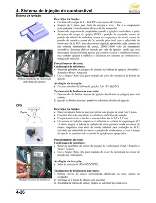 4. Sistema de injeção de combustível
4-26
Bobina de ignição
Primeira medição de resistência
da bobina do circuito
Descrição da função:
● Use fonte de energia de 8 ~ 16V DC com soquete de 2 pinos.
● Soquete de 2 pinos para fonte de energia e terra. Ele é o componente
principal para o transformador de taxa de alta conversão.
● Através de programas de computador quando a ignição é controlada, a partir
do sensor de tempo de ignição (TDC) / posição de manivela, sensor de
posição de válvula de borboleta, sensor de temperatura do motor, sensor de
pressão de entrada e sensor de O2, emitido pelo sinal, com a velocidade do
motor através da ECU para determinar a ignição apropriada, pela corrente de
um controle intermitente de cristal, 25000-30000 volts de hipertensão
secundária, descarga elétrica ativada por vela de ignição, sendo que essa
abordagem não possibilitará apenas que o motor alcance o resultado máximo,
mas também ajudará a melhorar a eficiência no consumo de combustível e
redução de emissões.
Procedimentos de teste:
Confirmação de resistência:
● Remover primeiro os plugues do circuito na bobina de ignição (Vermelho /
Amarelo e Preto / Amarelo).
● Use a função Ohms (Ω), para medição do valor de resistência da bobina de
ignição.
Avaliação da detecção:
● Circuito primário de bobina de ignição: 2,8±15% Ω(20ºC)
Tratamento de fenômenos anormais:
1. Desconexão da bobina interna de ignição danificada ou plugues com mal
contato.
2. Ignição da bobina anormal, propõe-se substituir a bobina de ignição.
CPS
Medição do valor de resistência
Descrição da função:
● Não é necessária fonte de energia externa com plugue de sinal com 2 pinos.
● Constitui alteração importante na relutância da bobina de indução.
● O espaçamento entre o tambor e o sensor deve ser de 0,7 a 1,1 mm.
● Um sensor de indução magnética é utilizado no volante da engrenagem (23
+1 dente longo). A bobina de indução de corte giratória muda no sensor de
campo magnético com sinal de tensão indutiva para avaliação da ECU,
calculada na velocidade do motor e posição do virabrequim, e com o tempo
de injeção de combustível e controle de ignição mais apropriados.
Procedimentos de teste:
Confirmação de resistência:
● Remover acoplador do sensor de posição do virabrequim (Azul / Amarelo e
Verde / Branco).
● Use a função Ohms (Ω), para medição do valor de resistência do sensor de
posição do virabrequim.
Avaliação da detecção:
● Valor de resistência: 80~160Ω(20ºC)
Tratamento de fenômenos anormais:
1. Bobina interna do sensor interrompida, danificada ou mau contato do
acoplador.
2. Verifique se a fiação do chicote está anormal.
3. Anomalia na bobina do sensor, propõe-se substituir por uma nova.
Dente
longo
 