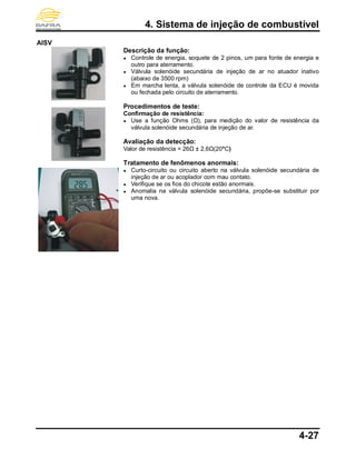 4. Sistema de injeção de combustível
4-27
AISV
Descrição da função:
● Controle de energia, soquete de 2 pinos, um para fonte de energia e
outro para aterramento.
● Válvula solenóide secundária de injeção de ar no atuador inativo
(abaixo de 3500 rpm)
● Em marcha lenta, a válvula solenóide de controle da ECU é movida
ou fechada pelo circuito de aterramento.
Procedimentos de teste:
Confirmação de resistência:
● Use a função Ohms (Ω), para medição do valor de resistência da
válvula solenóide secundária de injeção de ar.
Avaliação da detecção:
Valor de resistência = 26Ω ± 2,6Ω(20°C)
Tratamento de fenômenos anormais:
● Curto-circuito ou circuito aberto na válvula solenóide secundária de
injeção de ar ou acoplador com mau contato.
● Verifique se os fios do chicote estão anormais.
● Anomalia na válvula solenóide secundária, propõe-se substituir por
uma nova.
 