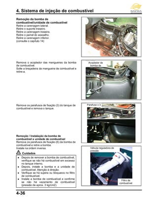 4. Sistema de injeção de combustível
4-36
Remoção da bomba de
combustível/unidade de combustível
Retire a carenagem lateral.
Retire o suporte traseiro.
Retire a carenagem traseira.
Retire o painel do assoalho.
Retire a carenagem inferior.
(consulte o capítulo 14)
Remova o acoplador das mangueiras da bomba
de combustível.
Solte a braçadeira da mangueira de combustível e
retire-a.
Remova os parafusos de fixação (3) do tanque de
combustível e remova o tanque.
Remoção / Instalação da bomba de
combustível e unidade de combustível
Remova os parafusos de fixação (6) da bomba de
combustível e retire a bomba.
Instale na ordem inversa.
Cuidados
 Depois de remover a bomba de combustível,
verifique se não há combustível em excesso
no tanque interno.
 Depois, instale a bomba e a unidade de
combustível. Atenção à direção.
 Verifique se há sujeira ou bloqueios no filtro
de combustível.
 Instale a bomba de combustível e confirme
se não há vazamento de combustível
(pressão de aprox. 3 kg/cm2).
Parafuso x 3
Válvula reguladora de
pressão
Filtro de
combustível
Acoplador da
bomba de
 