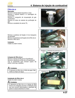 4. Sistema de injeção de combustível
4-37
Filtro de ar
Remoção
Remova a tampa lateral esquerda e o baú.
Remova o suporte traseiro e a carenagem da
motocicleta.
Remova a mangueira de recuperação de gás
combustível.
Remova os tubos do sistema de purificação de
gás.
Remova o acoplador do sensor TA.
Remova o parafuso de fixação (1) da mangueira
de admissão.
Remova os parafusos de fixação (2) do filtro de ar.
Remova o filtro de ar.
Instalação
Instale na ordem inversa.
Limpeza do filtro de ar
Remova a tampa do filtro de ar (8 parafusos).
Remova o elemento do filtro de ar (6 parafusos).
Use ar comprimido para remover sujeira. Se
estiver muito sujo, substitua.
Cuidados
● O elemento do filtro de ar é feito de papel. Não
molhe ou limpe com água.
Instalação do filtro de ar
Instale na ordem inversa.
Cuidados
● O elemento do filtro de ar e a tampa do filtro
devem ser protegidos durante a instalação para
que não ocorram deformações e aspiração de
poeira e corpos estranhos no motor.
Parafuso x 6
Parafuso
x 8
Parafusos da sonda de ar x 1
Parafuso
x
 
