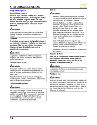 1. INFORMAÇÕES GERAIS
1-2
Segurança geral
Monóxido de carbono
Se você ligar o motor, certifique-se de estar
em lugar bem ventilado. Nunca ligue o motor
em área fechada. Ligue o motor em área
aberta. Se você tiver que ligar o motor em área
fechada, certifique-se da utilização de um
exaustor.
Cuidado
O escapamento contém gás tóxico que pode
causar perda de consciência e resultar em
morte.
Gasolina
A gasolina tem um ponto de ignição baixo e é
um material explosivo. Trabalhe em local bem
ventilado. Não são permitidas chamas ou
faíscas no local de trabalho ou onde a
gasolina é armazenada.
Cuidado
A gasolina é altamente inflamável e pode
explodir sob certas condições. Mantenha-a
longe de crianças.
Óleo de motor usado
Cuidado
O contato prolongado com o óleo de motor
usado (ou óleo de transmissão) pode causar
câncer de pele, embora isso possa não ser
verificado.
Recomendamos lavar as mãos com água e
sabão após o contato. Mantenha o óleo usado
fora do alcance de crianças.
Componentes quentes
Cuidado
Os componentes do motor e do sistema de
exaustão podem ficar extremamente quentes
após a operação. Eles permanecem quentes
mesmo após o desligamento do motor. Ao
realizar serviços nessas peças, use luvas
isolantes e espere até que resfriem.
Bateria
Cuidado
‧ A bateria emite gases explosivos; chamas
são estritamente proibidas. Mantenha o local
bem ventilado ao carregar a bateria.
‧ O fluido da bateria contém ácido sulfúrico
(eletrólito), que pode causar queimaduras
graves. Então, tenha cuidado para não
respingá-lo nos olhos ou na pele. Se o
fluido da bateria entrar em contato com a
pele, lave imediatamente com água. Se o
fluido de bateria entrar em contato com os
olhos, lave imediatamente com água e vá
para o hospital.
‧ Se o fluido de bateria for ingerido por
engano, beba muita água ou leite e tome um
laxante, como óleo de mamona ou óleo
vegetal, e consulte um médico.
‧ Mantenha o fluido de bateria fora do alcance
de crianças.
Pastilha de freio
Não use ar comprimido ou escova de limpeza
para limpar o sistema de freios; use um
aspirador de pó para evitar que fibras de
amianto se espalhem pelo ar.
Cuidado
A inalação de fibras de amianto pode causar
doenças ou câncer.
Fluido de freio
Cuidado
O fluido de freio pode causar danos à superfície
de peças pintadas ou até mesmo a estruturas de
plástico ou borracha. Coloque um pano limpo
para proteção durante a manutenção do sistema
de freios. Mantenha o fluido de freio fora do
alcance de crianças.
 