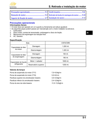 5. Retirada e instalação do motor
5-1
Precauções operacionais.................................. 5-1
Remoção do motor........................................... 5-2
Suporte de fixação do motor........................... 5-7
Garfo traseiro.................................................. 5-8
Retirada da bucha de montagem do motor........ 5-10
Instalação do motor.........................................5-11
Precauções operacionais
Informações Gerais
 O motor deve ser apoiado em um suporte ou ferramenta com altura ajustável.
 As seguintes peças podem passar por manutenção com o motor instalado na estrutura.
1. Carburador.
2. Disco motor, correia de transmissão, embreagem e disco de tração.
3. Mecanismo de engrenagem de redução final.
4. AC. Gerador.
Especificação
Item CITYCOM
Capacidade de óleo
do motor:
Drenagem 1.200 ml.
Desmontagem 1.400 ml.
Capacidade de óleo
de engrenagem:
Drenagem 160 ml.
Desmontagem 180 ml.
Capacidade de líquido
refrigerante
Motor + radiador 1600 ml.
Reservatório superior 1200 ml.
Valores de torque
Porca de suspensão do motor (T17) 7,5~9,5kgf-m
Porca de suspensão do motor (T19) 5,0~6,0-m
Parafuso superior do amortecedor traseiro 3,5~4,5kgf-m
Parafuso inferior do amortecedor traseiro 2,4~3,0kgf-m
Porca do eixo da roda traseira 11,0~13,0kgf-m
5
 