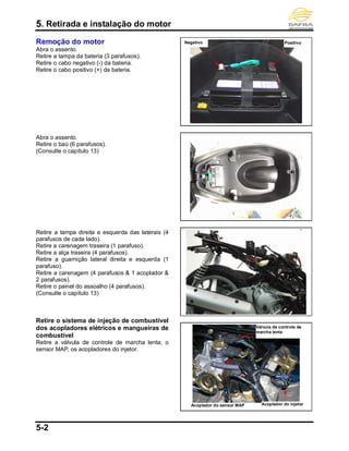 5. Retirada e instalação do motor
5-2
Remoção do motor
Abra o assento.
Retire a tampa da bateria (3 parafusos).
Retire o cabo negativo (-) da bateria.
Retire o cabo positivo (+) da bateria.
Abra o assento.
Retire o baú (6 parafusos).
(Consulte o capítulo 13)
Retire a tampa direita e esquerda das laterais (4
parafusos de cada lado).
Retire a carenagem traseira (1 parafuso).
Retire a alça traseira (4 parafusos).
Retire a guarnição lateral direita e esquerda (1
parafuso).
Retire a carenagem (4 parafusos & 1 acoplador &
2 parafusos).
Retire o painel do assoalho (4 parafusos).
(Consulte o capítulo 13)
Retire o sistema de injeção de combustível
dos acopladores elétricos e mangueiras de
combustível
Retire a válvula de controle de marcha lenta, o
sensor MAP, os acopladores do injetor.
PositivoNegativo
Válvula de controle de
marcha lenta
Acoplador do sensor MAP Acoplador do injetor
 