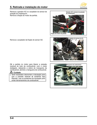 5. Retirada e instalação do motor
5-4
Remova o gerador AC e o acoplador do sensor de
posição do virabrequim.
Remova a fiação do motor de partida.
Remova o acoplador da fiação do sensor O2.
Dê a partida no motor para liberar a pressão
residual do tubo de combustível, com o motor
desligado, relaxando a dobra da mangueira de
combustível, abrindo a mangueira de combustível.
Cuidado
● Será necessário desmontar a tubulação para
que a pressão residual ali existente seja
liberada. Use os protetores da tubulação para
evitar derramamento de combustível.
Fiação do motor de partida
Acoplador do sensor de O2
Mangueira de combustível
Gerador AC e sensor de posição
do virabrequim
 