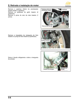 5. Retirada e instalação do motor
5-6
Remova o parafuso inferior do amortecedor
traseiro direito (1 parafuso).
Remova os parafusos do garfo traseiro (2
parafusos).
Remova a porca do eixo da roda traseira (1
porca).
Remova a braçadeira da mangueira de freio
traseiro e a pinça do freio traseiro (2 parafusos).
Drene o líquido refrigerante e retire a mangueira
de entrada.
Mangueira de
entradaParafuso de drenagem
Porca do eixo da roda
Parafusos inferior do
amortecedor traseiro
2 parafusos
Parafuso da pinça
 