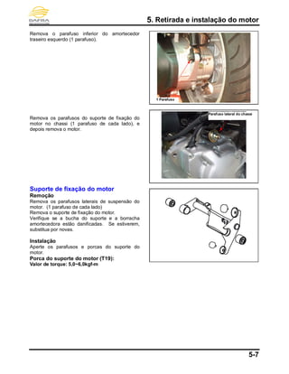 5. Retirada e instalação do motor
5-7
Remova o parafuso inferior do amortecedor
traseiro esquerdo (1 parafuso).
Remova os parafusos do suporte de fixação do
motor no chassi (1 parafuso de cada lado), e
depois remova o motor.
Suporte de fixação do motor
Remoção
Remova os parafusos laterais de suspensão do
motor. (1 parafuso de cada lado)
Remova o suporte de fixação do motor.
Verifique se a bucha do suporte e a borracha
amortecedora estão danificadas. Se estiverem,
substitua por novas.
Instalação
Aperte os parafusos e porcas do suporte do
motor.
Porca do suporte do motor (T19):
Valor de torque: 5,0~6,0kgf-m
Parafuso lateral do chassi
1 Parafuso
 