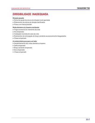 23-7
DIAGNOSE DE DEFEITOS SHADOW 750
DIRIGIBILIDADE INADEQUADA
Direção pesada
• Porca de ajuste da coluna de direção muito apertada
• Rolamentos da coluna de direção danificados
• Pneus com baixa pressão
Roda dianteira ou traseira oscilando
• Folga excessiva do rolamento da roda
• Aro empenado
• Instalação incorreta do cubo da roda
• Rolamentos da articulação do braço oscilante excessivamente desgastados
• Chassi empenado
A motocicleta puxa para um lado
• Desalinhamento das rodas dianteira e traseira
• Garfo empenado
• Braço oscilante empenado
• Eixo empenado
• Chassi empenado
 