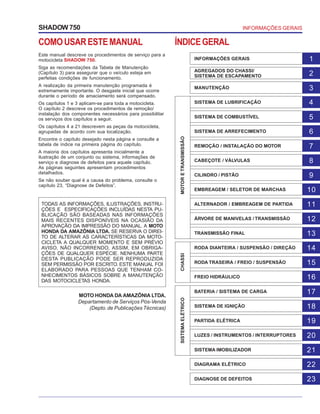 COMOUSARESTEMANUAL
Este manual descreve os procedimentos de serviço para a
motocicleta SHADOW 750.
Siga as recomendações da Tabela de Manutenção
(Capítulo 3) para assegurar que o veículo esteja em
perfeitas condições de funcionamento.
A realização da primeira manutenção programada é
extremamente importante. O desgaste inicial que ocorre
durante o período de amaciamento será compensado.
Os capítulos 1 e 3 aplicam-se para toda a motocicleta.
O capítulo 2 descreve os procedimentos de remoção/
instalação dos componentes necessários para possibilitar
os serviços dos capítulos a seguir.
Os capítulos 4 a 21 descrevem as peças da motocicleta,
agrupadas de acordo com sua localização.
Encontre o capítulo desejado nesta página e consulte a
tabela de índice na primeira página do capítulo.
A maioria dos capítulos apresenta inicialmente a
ilustração de um conjunto ou sistema, informações de
serviço e diagnose de defeitos para aquele capítulo.
As páginas seguintes apresentam procedimentos
detalhados.
Se não souber qual é a causa do problema, consulte o
capítulo 23, “Diagnose de Defeitos”.
ÍNDICEGERAL
INFORMAÇÕES GERAISSHADOW 750
TODAS AS INFORMAÇÕES, ILUSTRAÇÕES, INSTRU-
ÇÕES E ESPECIFICAÇÕES INCLUÍDAS NESTA PU-
BLICAÇÃO SÃO BASEADAS NAS INFORMAÇÕES
MAIS RECENTES DISPONÍVEIS NA OCASIÃO DA
APROVAÇÃO DA IMPRESSÃO DO MANUAL. A MOTO
HONDA DA AMAZÔNIA LTDA. SE RESERVA O DIREI-
TO DE ALTERAR AS CARACTERÍSTICAS DA MOTO-
CICLETA A QUALQUER MOMENTO E SEM PRÉVIO
AVISO, NÃO INCORRENDO, ASSIM, EM OBRIGA-
ÇÕES DE QUALQUER ESPÉCIE. NENHUMA PARTE
DESTA PUBLICAÇÃO PODE SER REPRODUZIDA
SEM PERMISSÃO POR ESCRITO. ESTE MANUAL FOI
ELABORADO PARA PESSOAS QUE TENHAM CO-
NHECIMENTOS BÁSICOS SOBRE A MANUTENÇÃO
DAS MOTOCICLETAS HONDA.
MOTO HONDA DA AMAZÔNIA LTDA.
Departamento de Serviços Pós-Venda
(Depto.de Publicações Técnicas)
INFORMAÇÕES GERAIS 1
AGREGADOS DO CHASSI/
SISTEMA DE ESCAPAMENTO 2
MANUTENÇÃO 3
SISTEMA DE LUBRIFICAÇÃO 4
SISTEMA DE COMBUSTÍVEL 5
SISTEMA DE ARREFECIMENTO 6
REMOÇÃO / INSTALAÇÃO DO MOTOR 7
CABEÇOTE / VÁLVULAS 8
CILINDRO / PISTÃO 9
EMBREAGEM / SELETOR DE MARCHAS 10
ALTERNADOR / EMBREAGEM DE PARTIDA 11
ÁRVORE DE MANIVELAS / TRANSMISSÃO 12
TRANSMISSÃO FINAL 13
RODA DIANTEIRA / SUSPENSÃO / DIREÇÃO 14
RODA TRASEIRA / FREIO / SUSPENSÃO 15
FREIO HIDRÁULICO 16
BATERIA / SISTEMA DE CARGA 17
SISTEMA DE IGNIÇÃO 18
PARTIDA ELÉTRICA 19
LUZES / INSTRUMENTOS / INTERRUPTORES 20
SISTEMA IMOBILIZADOR 21
DIAGRAMA ELÉTRICO 22
DIAGNOSE DE DEFEITOS 23
MOTORETRANSMISSÃOSISTEMAELÉTRICOCHASSI
 