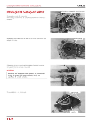 CH125
11-2
SEPARAÇÃO DA CARCAÇA DO MOTOR
Remova a corrente de comando.
Remova a guia do tensor da corrente de comando retirando o
parafuso.
Remova os sete parafusos de fixação da carcaça do motor e o
isolador de calor.
Coloque a carcaça esquerda voltada para baixo e separe a
carcaça direita da carcaça esquerda.
ATENÇÃO
Nunca use uma ferramenta como alavanca na superfície de
contato da carcaça. Isto pode resultar em danos nas
superfícies de contato usinadas.
Remova a junta e os pinos guia.
CARCAÇA DO MOTOR/ÁRVORE DE MANIVELAS
TENSOR DA CORRENTE DO COMANDO
PARAFUSO
PARAFUSOS
PINOS GUIA
JUNTA
 